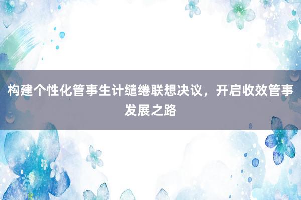 构建个性化管事生计缱绻联想决议，开启收效管事发展之路