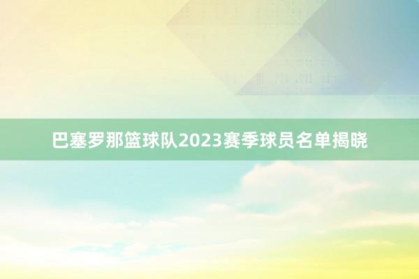 巴塞罗那篮球队2023赛季球员名单揭晓